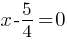 x -5/4 = 0